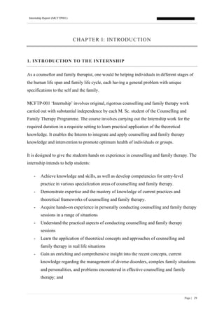 Internship Report (MCFTP001)
Page | 29
CHAPTER I: INTRODUCTION
1. INTRODUCTION TO THE INTERNSHIP
As a counsellor and family therapist, one would be helping individuals in different stages of
the human life span and family life cycle, each having a general problem with unique
specifications to the self and the family.
MCFTP-001 ‘Internship’ involves original, rigorous counselling and family therapy work
carried out with substantial independence by each M. Sc. student of the Counselling and
Family Therapy Programme. The course involves carrying out the Internship work for the
required duration in a requisite setting to learn practical application of the theoretical
knowledge. It enables the Interns to integrate and apply counselling and family therapy
knowledge and intervention to promote optimum health of individuals or groups.
It is designed to give the students hands on experience in counselling and family therapy. The
internship intends to help students:
- Achieve knowledge and skills, as well as develop competencies for entry-level
practice in various specialization areas of counselling and family therapy.
- Demonstrate expertise and the mastery of knowledge of current practices and
theoretical frameworks of counselling and family therapy.
- Acquire hands-on experience in personally conducting counselling and family therapy
sessions in a range of situations
- Understand the practical aspects of conducting counselling and family therapy
sessions
- Learn the application of theoretical concepts and approaches of counselling and
family therapy in real life situations
- Gain an enriching and comprehensive insight into the recent concepts, current
knowledge regarding the management of diverse disorders, complex family situations
and personalities, and problems encountered in effective counselling and family
therapy; and
 
