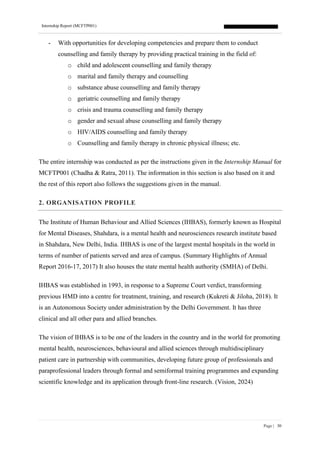 Internship Report (MCFTP001)
Page | 30
- With opportunities for developing competencies and prepare them to conduct
counselling and family therapy by providing practical training in the field of:
o child and adolescent counselling and family therapy
o marital and family therapy and counselling
o substance abuse counselling and family therapy
o geriatric counselling and family therapy
o crisis and trauma counselling and family therapy
o gender and sexual abuse counselling and family therapy
o HIV/AIDS counselling and family therapy
o Counselling and family therapy in chronic physical illness; etc.
The entire internship was conducted as per the instructions given in the Internship Manual for
MCFTP001 (Chadha & Ratra, 2011). The information in this section is also based on it and
the rest of this report also follows the suggestions given in the manual.
2. ORGANISATION PROFILE
The Institute of Human Behaviour and Allied Sciences (IHBAS), formerly known as Hospital
for Mental Diseases, Shahdara, is a mental health and neurosciences research institute based
in Shahdara, New Delhi, India. IHBAS is one of the largest mental hospitals in the world in
terms of number of patients served and area of campus. (Summary Highlights of Annual
Report 2016-17, 2017) It also houses the state mental health authority (SMHA) of Delhi.
IHBAS was established in 1993, in response to a Supreme Court verdict, transforming
previous HMD into a centre for treatment, training, and research (Kukreti & Jiloha, 2018). It
is an Autonomous Society under administration by the Delhi Government. It has three
clinical and all other para and allied branches.
The vision of IHBAS is to be one of the leaders in the country and in the world for promoting
mental health, neurosciences, behavioural and allied sciences through multidisciplinary
patient care in partnership with communities, developing future group of professionals and
paraprofessional leaders through formal and semiformal training programmes and expanding
scientific knowledge and its application through front-line research. (Vision, 2024)
 