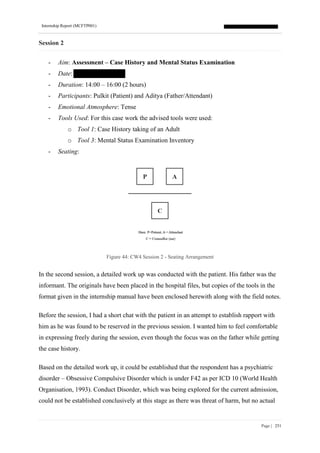 Internship Report (MCFTP001)
Page | 251
Session 2
- Aim: Assessment – Case History and Mental Status Examination
- Date:
- Duration: 14:00 – 16:00 (2 hours)
- Participants: Pulkit (Patient) and Aditya (Father/Attendant)
- Emotional Atmosphere: Tense
- Tools Used: For this case work the advised tools were used:
o Tool 1: Case History taking of an Adult
o Tool 3: Mental Status Examination Inventory
- Seating:
Figure 44: CW4 Session 2 - Seating Arrangement
In the second session, a detailed work up was conducted with the patient. His father was the
informant. The originals have been placed in the hospital files, but copies of the tools in the
format given in the internship manual have been enclosed herewith along with the field notes.
Before the session, I had a short chat with the patient in an attempt to establish rapport with
him as he was found to be reserved in the previous session. I wanted him to feel comfortable
in expressing freely during the session, even though the focus was on the father while getting
the case history.
Based on the detailed work up, it could be established that the respondent has a psychiatric
disorder – Obsessive Compulsive Disorder which is under F42 as per ICD 10 (World Health
Organisation, 1993). Conduct Disorder, which was being explored for the current admission,
could not be established conclusively at this stage as there was threat of harm, but no actual
 