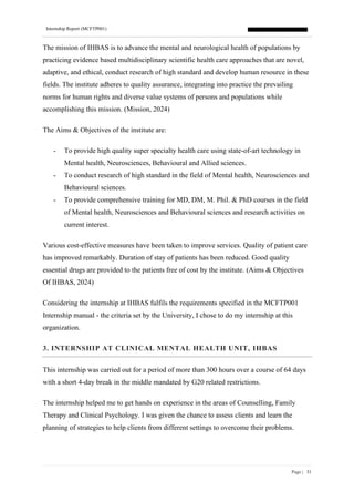 Internship Report (MCFTP001)
Page | 31
The mission of IHBAS is to advance the mental and neurological health of populations by
practicing evidence based multidisciplinary scientific health care approaches that are novel,
adaptive, and ethical, conduct research of high standard and develop human resource in these
fields. The institute adheres to quality assurance, integrating into practice the prevailing
norms for human rights and diverse value systems of persons and populations while
accomplishing this mission. (Mission, 2024)
The Aims & Objectives of the institute are:
- To provide high quality super specialty health care using state-of-art technology in
Mental health, Neurosciences, Behavioural and Allied sciences.
- To conduct research of high standard in the field of Mental health, Neurosciences and
Behavioural sciences.
- To provide comprehensive training for MD, DM, M. Phil. & PhD courses in the field
of Mental health, Neurosciences and Behavioural sciences and research activities on
current interest.
Various cost-effective measures have been taken to improve services. Quality of patient care
has improved remarkably. Duration of stay of patients has been reduced. Good quality
essential drugs are provided to the patients free of cost by the institute. (Aims & Objectives
Of IHBAS, 2024)
Considering the internship at IHBAS fulfils the requirements specified in the MCFTP001
Internship manual - the criteria set by the University, I chose to do my internship at this
organization.
3. INTERNSHIP AT CLINICAL MENTAL HEALTH UNIT, IHBAS
This internship was carried out for a period of more than 300 hours over a course of 64 days
with a short 4-day break in the middle mandated by G20 related restrictions.
The internship helped me to get hands on experience in the areas of Counselling, Family
Therapy and Clinical Psychology. I was given the chance to assess clients and learn the
planning of strategies to help clients from different settings to overcome their problems.
 