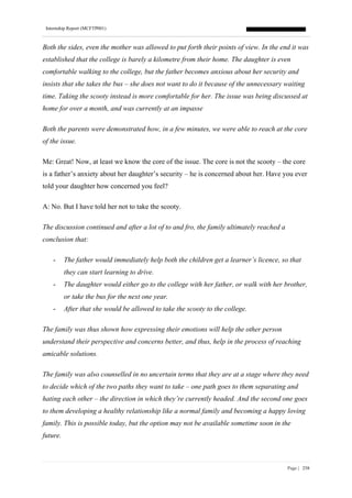 Internship Report (MCFTP001)
Page | 258
Both the sides, even the mother was allowed to put forth their points of view. In the end it was
established that the college is barely a kilometre from their home. The daughter is even
comfortable walking to the college, but the father becomes anxious about her security and
insists that she takes the bus – she does not want to do it because of the unnecessary waiting
time. Taking the scooty instead is more comfortable for her. The issue was being discussed at
home for over a month, and was currently at an impasse
Both the parents were demonstrated how, in a few minutes, we were able to reach at the core
of the issue.
Me: Great! Now, at least we know the core of the issue. The core is not the scooty – the core
is a father’s anxiety about her daughter’s security – he is concerned about her. Have you ever
told your daughter how concerned you feel?
A: No. But I have told her not to take the scooty.
The discussion continued and after a lot of to and fro, the family ultimately reached a
conclusion that:
- The father would immediately help both the children get a learner’s licence, so that
they can start learning to drive.
- The daughter would either go to the college with her father, or walk with her brother,
or take the bus for the next one year.
- After that she would be allowed to take the scooty to the college.
The family was thus shown how expressing their emotions will help the other person
understand their perspective and concerns better, and thus, help in the process of reaching
amicable solutions.
The family was also counselled in no uncertain terms that they are at a stage where they need
to decide which of the two paths they want to take – one path goes to them separating and
hating each other – the direction in which they’re currently headed. And the second one goes
to them developing a healthy relationship like a normal family and becoming a happy loving
family. This is possible today, but the option may not be available sometime soon in the
future.
 