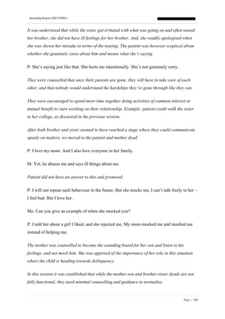 Internship Report (MCFTP001)
Page | 260
It was understood that while the sister got irritated with what was going on and often teased
her brother, she did not have ill feelings for her brother. And, she readily apologised when
she was shown her mistake in terms of the teasing. The patient was however sceptical about
whether she genuinely cares about him and means what she’s saying.
P: She’s saying just like that. She hurts me intentionally. She’s not genuinely sorry.
They were counselled that once their parents are gone, they will have to take care of each
other, and that nobody would understand the hardships they’ve gone through like they can.
They were encouraged to spend more time together doing activities of common interest or
mutual benefit to start working on their relationship. Example: patient could walk the sister
to her college, as discussed in the previous session.
After both brother and sister seemed to have reached a stage where they could communicate
openly on matters, we moved to the patient and mother dyad:
P: I love my mom. And I also love everyone in her family.
M: Yet, he abuses me and says ill things about me.
Patient did not have an answer to this and promised:
P: I will not repeat such behaviour in the future. But she mocks me, I can’t talk freely to her –
I feel bad. But I love her.
Me: Can you give an example of when she mocked you?
P: I told her about a girl I liked, and she rejected me. My mom mocked me and insulted me
instead of helping me.
The mother was counselled to become the sounding board for her son and listen to his
feelings, and not mock him. She was apprised of the importance of her role in this situation
where the child is heading towards delinquency.
In this session it was established that while the mother-son and brother-sister dyads are not
fully functional, they need minimal counselling and guidance to normalise.
 
