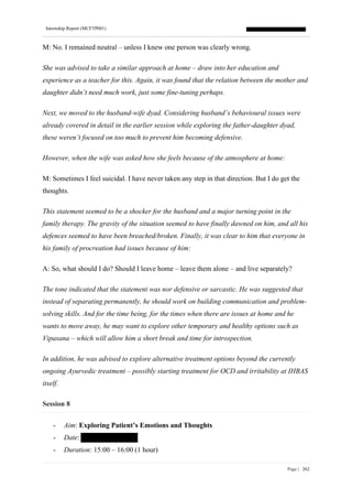 Internship Report (MCFTP001)
Page | 262
M: No. I remained neutral – unless I knew one person was clearly wrong.
She was advised to take a similar approach at home – draw into her education and
experience as a teacher for this. Again, it was found that the relation between the mother and
daughter didn’t need much work, just some fine-tuning perhaps.
Next, we moved to the husband-wife dyad. Considering husband’s behavioural issues were
already covered in detail in the earlier session while exploring the father-daughter dyad,
these weren’t focused on too much to prevent him becoming defensive.
However, when the wife was asked how she feels because of the atmosphere at home:
M: Sometimes I feel suicidal. I have never taken any step in that direction. But I do get the
thoughts.
This statement seemed to be a shocker for the husband and a major turning point in the
family therapy. The gravity of the situation seemed to have finally dawned on him, and all his
defences seemed to have been breached/broken. Finally, it was clear to him that everyone in
his family of procreation had issues because of him:
A: So, what should I do? Should I leave home – leave them alone – and live separately?
The tone indicated that the statement was nor defensive or sarcastic. He was suggested that
instead of separating permanently, he should work on building communication and problem-
solving skills. And for the time being, for the times when there are issues at home and he
wants to move away, he may want to explore other temporary and healthy options such as
Vipasana – which will allow him a short break and time for introspection.
In addition, he was advised to explore alternative treatment options beyond the currently
ongoing Ayurvedic treatment – possibly starting treatment for OCD and irritability at IHBAS
itself.
Session 8
- Aim: Exploring Patient’s Emotions and Thoughts
- Date:
- Duration: 15:00 – 16:00 (1 hour)
 