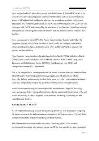 Internship Report (MCFTP001)
Page | 32
I was assigned to Unit 2 where I was posted initially in Female B Ward (FBW) which is the
semi-closed ward for female patients and then in the Children and Adolescents Psychiatric
Wards (CAPW) both Male and Female which are the semi-closed wards for children and
adolescents. The Mother Child Unit (MCU) and Adolescent Deaddiction Unit (ADU) are also
co-located with CAPW and managed by the same team of psychiatrists, clinical psychologists
and counsellors so I also got the chance to interact with the patients admitted there and their
families.
I was also required to attend OPD (Out Patient Department) on Tuesday and Friday, the
designated days for Unit 2 OPDs. In addition, I also visited the Emergency SOF (Short
Observation Facility), Person Isolation Facility (PIF) and Private Wards to interact with
patients and their families.
Apart from this I was also allowed to visit Female Open Wards (FOW), Male Open Wards
(MOW), semi-closed Male Wards (MAW/MBW), Female A Ward (FAW), Drug Abuse
Treatment and Rehabilitation Centre (DATRC), Dual Diagnosis Unit (DDU) and
Occupational Therapy (OT) department.
Due to the independence, encouragement and the intense exposure, in such a short timeframe
I learnt to deal with diverse populations including children, adolescents and adults.
Especially, helping and managing families. I also learnt to conduct various assessments and
interviews and properly interpret the results to develop a plan to counsel the clients.
Activities carried out during the internship include assessment and diagnosis, including
interviewing, case history taking, administration of tests, scoring and interpretation of the test
results and arriving at correct diagnosis of the problem, and finally, counselling for both
individuals and families.
4. INTERNSHIP REPORT
As advised in the internship manual, this Internship Report has been prepared by compiling
the written records of the acclimatisation sessions and of the four case-works. The duly filled
in requisite annexures and enclosures have also been included.
This report covers a selection of four such cases - including details of the sessions,
psychological testing and interventions carried out. Of the four records, two case records are
 