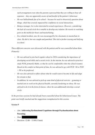 Internship Report (MCFTP001)
Page | 264
such arrangement even when his parents expressed that they are willing to bear all
expenses – they are apparently aware of and fearful of the patient’s behaviour.
- He was bullied/made fun of in school – because he used to obsessively question about
things, which has severely impacted his confidence in social interactions.
- Being a teenager, he is also interested in sexual experiences. However, considering
the lack of a social circle he is unable to develop any relation. He resorts to watching
porn on the mobile for hours and masturbating.
- In a related incident, once he was encouraged by his classmates to masturbate in
class. He did it, but was caught and punished. This led to further teasing and bullying
in school.
These different concerns were discussed with the patient and he was counselled about them.
Primarily:
- He was advised to join back regular school in 2024 considering the importance of
developing social skills and a social circle. In the interim, he was advised to practice/
study PCM, primarily Maths, so that he can be comfortable when the school resumes.
Based on his comfort at that point of time, he was advised to go with PCB +M or PCB
+ PE as he preferred.
- He was also advised to reflect about what he would want to become in life and align
his stream to that.
- In addition, he was advised to pick up some kind of physical exercise – gymming or
martial arts to work on his physical health, currently bordering on obese. He was
advised to do it in the form of classes, where he can additionally develop a social
circle.
In the previous sessions he had already been counselled about his behavioural issues. The
point was briefly touched and the suggestions reemphasized in this session.
Session 9
- Aim: Addressing Dysfunctional Cognitions through Psychoeducation about
Parenting
- Date:
- Duration: 12:00 – 13:00 (1 hour)
 
