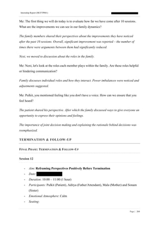 Internship Report (MCFTP001)
Page | 268
Me: The first thing we will do today is to evaluate how far we have come after 10 sessions.
What are the improvements we can see in our family dynamics?
The family members shared their perspectives about the improvements they have noticed
after the past 10 sessions. Overall, significant improvement was reported – the number of
times there were arguments between them had significantly reduced.
Next, we moved to discussion about the roles in the family.
Me: Next, let's look at the roles each member plays within the family. Are these roles helpful
or hindering communication?
Family discusses individual roles and how they interact. Power imbalances were noticed and
adjustments suggested.
Me: Pulkit, you mentioned feeling like you don't have a voice. How can we ensure that you
feel heard?
The patient shared his perspective. After which the family discussed ways to give everyone an
opportunity to express their opinions and feelings.
The importance of joint decision making and explaining the rationale behind decisions was
reemphasized.
TERMINATION & FOLLOW-UP
FINAL PHASE: TERMINATION & FOLLOW-UP
Session 12
- Aim: Reframing Perspectives Positively Before Termination
- Date:
- Duration: 10:00 – 11:00 (1 hour)
- Participants: Pulkit (Patient), Aditya (Father/Attendant), Mala (Mother) and Sonam
(Sister)
- Emotional Atmosphere: Calm
- Seating:
 