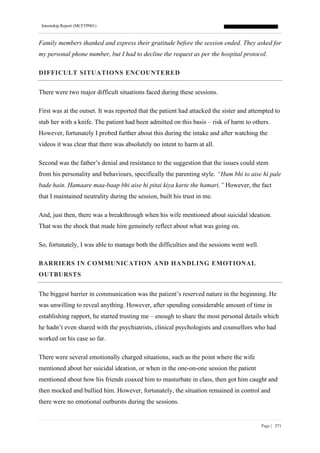 Internship Report (MCFTP001)
Page | 271
Family members thanked and express their gratitude before the session ended. They asked for
my personal phone number, but I had to decline the request as per the hospital protocol.
DIFFICULT SITUATIONS ENCOUNTERED
There were two major difficult situations faced during these sessions.
First was at the outset. It was reported that the patient had attacked the sister and attempted to
stab her with a knife. The patient had been admitted on this basis – risk of harm to others.
However, fortunately I probed further about this during the intake and after watching the
videos it was clear that there was absolutely no intent to harm at all.
Second was the father’s denial and resistance to the suggestion that the issues could stem
from his personality and behaviours, specifically the parenting style. “Hum bhi to aise hi pale
bade hain. Hamaare maa-baap bhi aise hi pitai kiya karte the hamari.” However, the fact
that I maintained neutrality during the session, built his trust in me.
And, just then, there was a breakthrough when his wife mentioned about suicidal ideation.
That was the shock that made him genuinely reflect about what was going on.
So, fortunately, I was able to manage both the difficulties and the sessions went well.
BARRIERS IN COMMUNICATION AND HANDLING EMOTIONAL
OUTBURSTS
The biggest barrier in communication was the patient’s reserved nature in the beginning. He
was unwilling to reveal anything. However, after spending considerable amount of time in
establishing rapport, he started trusting me – enough to share the most personal details which
he hadn’t even shared with the psychiatrists, clinical psychologists and counsellors who had
worked on his case so far.
There were several emotionally charged situations, such as the point where the wife
mentioned about her suicidal ideation, or when in the one-on-one session the patient
mentioned about how his friends coaxed him to masturbate in class, then got him caught and
then mocked and bullied him. However, fortunately, the situation remained in control and
there were no emotional outbursts during the sessions.
 