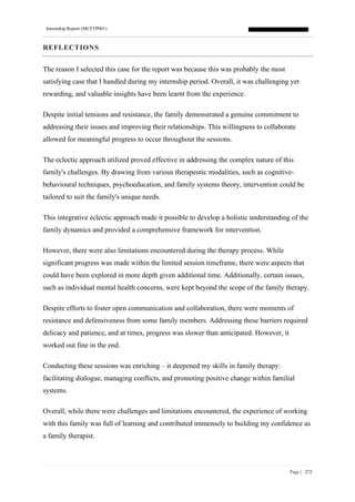 Internship Report (MCFTP001)
Page | 272
REFLECTIONS
The reason I selected this case for the report was because this was probably the most
satisfying case that I handled during my internship period. Overall, it was challenging yet
rewarding, and valuable insights have been learnt from the experience.
Despite initial tensions and resistance, the family demonstrated a genuine commitment to
addressing their issues and improving their relationships. This willingness to collaborate
allowed for meaningful progress to occur throughout the sessions.
The eclectic approach utilized proved effective in addressing the complex nature of this
family's challenges. By drawing from various therapeutic modalities, such as cognitive-
behavioural techniques, psychoeducation, and family systems theory, intervention could be
tailored to suit the family's unique needs.
This integrative eclectic approach made it possible to develop a holistic understanding of the
family dynamics and provided a comprehensive framework for intervention.
However, there were also limitations encountered during the therapy process. While
significant progress was made within the limited session timeframe, there were aspects that
could have been explored in more depth given additional time. Additionally, certain issues,
such as individual mental health concerns, were kept beyond the scope of the family therapy.
Despite efforts to foster open communication and collaboration, there were moments of
resistance and defensiveness from some family members. Addressing these barriers required
delicacy and patience, and at times, progress was slower than anticipated. However, it
worked out fine in the end.
Conducting these sessions was enriching – it deepened my skills in family therapy:
facilitating dialogue, managing conflicts, and promoting positive change within familial
systems.
Overall, while there were challenges and limitations encountered, the experience of working
with this family was full of learning and contributed immensely to building my confidence as
a family therapist.
 