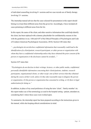 Internship Report (MCFTP001)
Page | 33
of individual counselling involving 8+ sessions and two case records are of family therapy
involving 13+ sessions.
The internship manual advises that the cases selected for presentation in this report should
belong to at least three different areas from the given list. Accordingly, I have included all
cases pertaining to different areas from the list.
In this report, the name of the client, and other sensitive information that could help identify
the client, has been replaced with a dummy placeholder for confidentiality reasons in line
with the guidelines in sec. 4.06 and 4.07 of the Ethical Principles of Psychologists and Code
of Conduct (American Psychological Association, 2010). Section 4.06 states that:
“…psychologists do not disclose confidential information that reasonably could lead to the
identification of a client/patient, research participant, or other person or organization with
whom they have a confidential relationship unless they have obtained the prior consent of the
person or organization or the disclosure cannot be avoided…”
Section 4.07 states that:
“Psychologists do not disclose in their writings, lectures, or other public media, confidential,
personally identifiable information concerning their clients/patients, students, research
participants, organizational clients, or other recipi- ents of their services that they obtained
during the course of their work, unless (1) they take reasonable steps to disguise the person
or organization, (2) the person or organization has consented in writing, or (3) there is legal
authorization for doing so.”
In addition, in place of my usual preference of using the term ‘client’, ‘family member’ etc.
this report makes use of the terminology as used in the hospital setting - patient, attendant etc.
considering that’s where these cases were worked upon.
To summarize, the internship report has been prepared according to the instructions given in
the manual, while also keeping ethical considerations in mind.
 