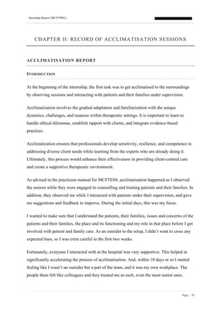 Internship Report (MCFTP001)
Page | 35
CHAPTER II: RECORD OF ACCLIMATISATION SESSIONS
ACCLIMATISATION REPORT
INTRODUCTION
At the beginning of the internship, the first task was to get acclimatised to the surroundings
by observing sessions and interacting with patients and their families under supervision.
Acclimatization involves the gradual adaptation and familiarization with the unique
dynamics, challenges, and nuances within therapeutic settings. It is important to learn to
handle ethical dilemmas, establish rapport with clients, and integrate evidence-based
practices.
Acclimatization ensures that professionals develop sensitivity, resilience, and competence in
addressing diverse client needs while learning from the experts who are already doing it.
Ultimately, this process would enhance their effectiveness in providing client-centred care
and create a supportive therapeutic environment.
As advised in the practicum manual for MCFTE04, acclimatisation happened as I observed
the seniors while they were engaged in counselling and treating patients and their families. In
addition, they observed me while I interacted with patients under their supervision, and gave
me suggestions and feedback to improve. During the initial days, this was my focus.
I wanted to make sure that I understand the patients, their families, issues and concerns of the
patients and their families, the place and its functioning and my role in that place before I got
involved with patient and family care. As an outsider to the setup, I didn’t want to cross any
expected lines, so I was extra careful in the first two weeks.
Fortunately, everyone I interacted with at the hospital was very supportive. This helped in
significantly accelerating the process of acclimatisation. And, within 10 days or so I started
feeling like I wasn’t an outsider but a part of the team, and it was my own workplace. The
people there felt like colleagues and they treated me as such, even the most senior ones.
 