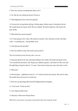 Internship Report (MCFTP001)
Page | 38
T: Does she see/hear something that others can’t?
A: No. But she was calling the doctor Chacha ji.
T: What happened to her in the first episode?
A: Excessively waving hands and legs. Getting angry without reason. Gesturing in the air.
Her mouth keeps moving by itself. She was sedated. We had to bathe her. She used to do
pray all day.
T: What about the current episode?
A: It’s been going on for 3 days. She touches everyone’s feet, and asks to touch. She takes
water – or anything else – and sprinkles on us.
T: And, between the episodes?
A: She was unable to sleep. She used to get up and sit.
Then the husband started sharing other concerns.
A: Kala puts phone in her ears and keeps talking to her mother who keeps giving her stress.
“You should lock the home” and “Keep your children separate”, and what not! She even calls
the right thing wrong for about 2- 2.5 years. I have been living away since June due to work.
T: What else?
A: She has panic – palpitations (once in 1.5-2 weeks) and also has anxiety. She used to sleep.
Her mother does not trust me as much now.
T: Does she say big things about herself? [Megalomaniac thoughts]
A: “I am Laxmi. Touch my feet.”
T: Any religious behaviours?
A: She prays. Much more during illness.
While this conversation was going on the patient bent and swung her hand.
 