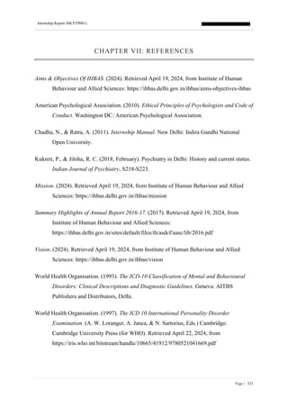 Internship Report (MCFTP001)
Page | 321
CHAPTER VII: REFERENCES
Aims & Objectives Of IHBAS. (2024). Retrieved April 19, 2024, from Institute of Human
Behaviour and Allied Sciences: https://ihbas.delhi.gov.in/ihbas/aims-objectives-ihbas
American Psychological Association. (2010). Ethical Principles of Psychologists and Code of
Conduct. Washington DC: American Psychological Association.
Chadha, N., & Ratra, A. (2011). Internship Manual. New Delhi: Indira Gandhi National
Open University.
Kukreti, P., & Jiloha, R. C. (2018, February). Psychiatry in Delhi: History and current status.
Indian Journal of Psychiatry, S218-S223.
Mission. (2024). Retrieved April 19, 2024, from Institute of Human Behaviour and Allied
Sciences: https://ihbas.delhi.gov.in/ihbas/mission
Summary Highlights of Annual Report 2016-17. (2017). Retrieved April 19, 2024, from
Institute of Human Behaviour and Allied Sciences:
https://ihbas.delhi.gov.in/sites/default/files/ih/asdcf/aasc/lib/2016.pdf
Vision. (2024). Retrieved April 19, 2024, from Institute of Human Behaviour and Allied
Sciences: https://ihbas.delhi.gov.in/ihbas/vision
World Health Organisation. (1993). The ICD-10 Classification of Mental and Behavioural
Disorders: Clinical Descriptions and Diagnostic Guidelines. Geneva: AITBS
Publishers and Distributors, Delhi.
World Health Organisation. (1997). The ICD 10 International Personality Disorder
Examination. (A. W. Loranger, A. Janca, & N. Sartorius, Eds.) Cambridge:
Cambridge University Press (for WHO). Retrieved April 22, 2024, from
https://iris.who.int/bitstream/handle/10665/41912/9780521041669.pdf
 