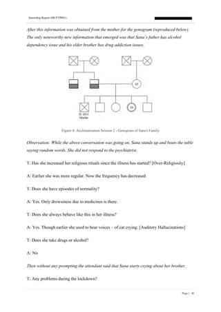 Internship Report (MCFTP001)
Page | 41
After this information was obtained from the mother for the genogram (reproduced below).
The only noteworthy new information that emerged was that Sana’s father has alcohol
dependency issue and his elder brother has drug addiction issues.
Figure 4: Acclimatization Session 2 - Genogram of Sana's Family
Observation: While the above conversation was going on, Sana stands up and beats the table
saying random words. She did not respond to the psychiatrist.
T: Has she increased her religious rituals since the illness has started? [Over-Religiosity]
A: Earlier she was more regular. Now the frequency has decreased.
T: Does she have episodes of normality?
A: Yes. Only drowsiness due to medicines is there.
T: Does she always behave like this in her illness?
A: Yes. Though earlier she used to hear voices – of cat crying. [Auditory Hallucinations]
T: Does she take drugs or alcohol?
A: No
Then without any prompting the attendant said that Sana starts crying about her brother.
T: Any problems during the lockdown?
 