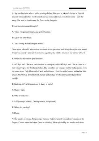 Internship Report (MCFTP001)
Page | 42
A: She used to bathe a lot – while wearing clothes. She used to take-off clothes in front of
anyone. She used to hit – both herself and us. She used to run away from home – very far
away. She used to lie down on the floor, on the footpath.
T: Any megalomaniac thoughts?
A: Yeah. I’m going to marry and go to Mumbai.
T: Asked for new things?
A: Yes. During periods she gets worse.
Once again, she adds information irrelevant to the question, indicating she might have a need
to express herself – and talk to someone regarding the child’s illness or she’s tense about it.
T: When did the current episode start?
A: 4-5 days back. She was also admitted in emergency about 45 days back. She accuses us –
that we don’t give her food and clothes. She considers her younger brother to be enemy, even
her elder sister. Only likes uncle’s wife and children. Loves her elder brother and father. She
abuses. Stubbornly demands food, money and clothes. We have to take medicine from
outside.
T: [looking at P, MSE questions] Is it day or night?
P: There’s light.
T: Who is with you?
P: Asif (younger brother) [Wrong answer, not present]
T: Where do you live?
P: Phone.
A: She salutes everyone. Sings songs. Dances. Talks to herself when alone. Gestures with
fingers. Counts on the inch-tape [used in tailoring]. Gets agitated by her brother and sister.
 