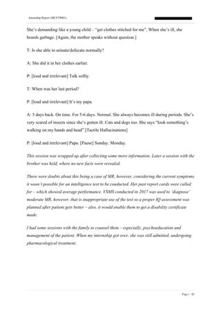 Internship Report (MCFTP001)
Page | 43
She’s demanding like a young child – “get clothes stitched for me”. When she’s ill, she
hoards garbage. [Again, the mother speaks without question.]
T: Is she able to urinate/defecate normally?
A: She did it in her clothes earlier.
P: [loud and irrelevant] Talk softly.
T: When was her last period?
P: [loud and irrelevant] It’s my papa.
A: 5 days back. On time. For 5-6 days. Normal. She always becomes ill during periods. She’s
very scared of insects since she’s gotten ill. Cats and dogs too. She says “look something’s
walking on my hands and head” [Tactile Hallucinations]
P: [loud and irrelevant] Papa. [Pause] Sunday. Monday.
This session was wrapped up after collecting some more information. Later a session with the
brother was held, where no new facts were revealed.
There were doubts about this being a case of MR, however, considering the current symptoms
it wasn’t possible for an intelligence test to be conducted. Her past report cards were called
for – which showed average performance. VSMS conducted in 2017 was used to ‘diagnose’
moderate MR, however, that is inappropriate use of the test so a proper IQ assessment was
planned after patient gets better – also, it would enable them to get a disability certificate
made.
I had some sessions with the family to counsel them – especially, psychoeducation and
management of the patient. When my internship got over, she was still admitted, undergoing
pharmacological treatment.
 