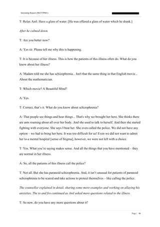Internship Report (MCFTP001)
Page | 46
T: Relax Anil. Have a glass of water. [He was offered a glass of water which he drank.]
After he calmed down.
T: Are you better now?
A: Yes sir. Please tell me why this is happening.
T: It is because of her illness. This is how the patients of this illness often do. What do you
know about her illness?
A: Madam told me she has schizophrenia... Isn't that the same thing in that English movie...
About the mathematician.
T: Which movie? A Beautiful Mind?
A: Yes.
T: Correct, that’s it. What do you know about schizophrenia?
A: That people see things and hear things... That's why we brought her here. She thinks there
are ants roaming about all over her body. And she used to talk to herself. And then she started
fighting with everyone. She says I beat her. She even called the police. We did not have any
option – we had to bring her here. It was too difficult for us! Even we did not want to admit
her to a mental hospital [sense of Stigma], however, we were not left with a choice.
T: Yes. What you’re saying makes sense. And all the things that you have mentioned – they
are normal in her illness.
A: So, all the patients of this illness call the police?
T: Not all. But she has paranoid schizophrenia. And, it isn’t unusual for patients of paranoid
schizophrenia to be scared and take actions to protect themselves – like calling the police.
The counsellor explained in detail, sharing some more examples and working on allaying his
anxieties. The to and fro continued as Anil asked more questions related to the illness.
T: So now, do you have any more questions about it?
 