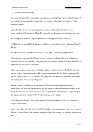 Internship Report (MCFTP001)
Page | 51
T: Yes, that should be feasible.
It seemed like a feasible solution that was discussed and finally agreed upon by all parties. P
was initially hesitant but she relented after her brothers shared their perspective – their
worries with her.
After this the T asked some more questions related to the symptoms to improve her
understanding of the situation. While this was going on, the patient mentioned another issue.
P: These people beat me. They don’t even ask what happened, whose fault is it.
T: Hitting is not acceptable. If she says something, you should discuss it – but you shouldn’t
hit her.
B1: Our mother had a heart-attack because of her. She’s also undergoing treatment.
The brothers were counselled further to ensure that any kind of confinement and violence
related issues are not repeated. After assurance was received that the behaviour would not be
repeated, the session was concluded.
There was another session later in the day with the psychiatrist. It was decided to send the
person on LoA (Leave of Absence). This was done to ensure that the patient is manageable
for the family as well as to be sure that the family does not repeat the erroneous behaviours
which they have been counselled against.
Before going on LoA she was again counselled about the importance of continuing
medication. She was also reminded that she had agreed to the request of her brothers to get
the tattoo made on her hand – however, instead of the name and address, she agreed to get
the name and phone number of her brother tattooed on her hand.
Also, the family members were again counselled against and kind of physical violence or
illegal confinement.
Upon return from the LoA, it was decided to discharge the patient as no issues were reported
by her, or by the family. She was thus, discharged with the guidance to continue treatment in
OPD.
 