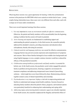 Internship Report (MCFTP001)
Page | 52
REFLECTIONS
Observing these sessions was a great opportunity for learning. Unlike the acclimatisation
sessions in the practicum for MPCE004 which were centred on similar kind of cases – young
couples facing relationship issues, these cases were very different from each other, each with
a unique set of issues under consideration.
There were several important learnings from these sessions:
1. It is very important to create an environment suitable for effective communication.
Otherwise, the patient and family members will be uncomfortable from the beginning
making it unlikely that the session will reach its potential.
2. Active listening and empathy are fundamental in establishing rapport and
understanding the patient's perspective. In the third session, the counsellor patiently
addressed the attendant's concerns, providing reassurance and education about
schizophrenia, thereby alleviating his anxieties.
3. Cultural sensitivity and language proficiency are crucial for effective communication.
Language barriers may prevent accurate expression and comprehension of symptoms
and concerns. Most of these families belonged to lower middle-class backgrounds and
using English language or even a complex sentence structure would have reduced the
efficacy of the psychiatrist/counsellor.
4. Collaboration among healthcare professionals and family members is essential for
holistic care. In the fourth session, the psychiatric social worker engaged the patient's
family in problem-solving discussions, fostering a supportive environment for
treatment compliance and addressing interpersonal issues instead of prescribing
solutions – which might have never been followed by them. Brainstorming solutions
together created a sense of shared responsibility and ownership.
5. Psychoeducation is very important. It plays a vital role in empowering patients and
families to understand and manage mental health conditions. Sessions focused on
educating family members about the patient's illness, prognosis, and treatment options
were particularly beneficial in enhancing their understanding and coping skills.
6. Addressing stigma and promoting family/community support are critically important.
In the fourth session, the counsellor emphasized the illegality and harmful effects of
 