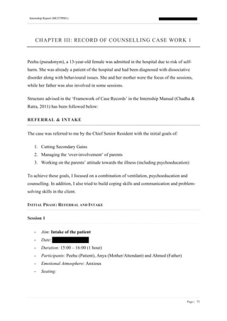 Internship Report (MCFTP001)
Page | 73
CHAPTER III: RECORD OF COUNSELLING CASE WORK 1
Peehu (pseudonym), a 13-year-old female was admitted in the hospital due to risk of self-
harm. She was already a patient of the hospital and had been diagnosed with dissociative
disorder along with behavioural issues. She and her mother were the focus of the sessions,
while her father was also involved in some sessions.
Structure advised in the ‘Framework of Case Records’ in the Internship Manual (Chadha &
Ratra, 2011) has been followed below:
REFERRAL & INTAKE
The case was referred to me by the Chief Senior Resident with the initial goals of:
1. Cutting Secondary Gains
2. Managing the ‘over-involvement’ of parents
3. Working on the parents’ attitude towards the illness (including psychoeducation)
To achieve these goals, I focused on a combination of ventilation, psychoeducation and
counselling. In addition, I also tried to build coping skills and communication and problem-
solving skills in the client.
INITIAL PHASE: REFERRAL AND INTAKE
Session 1
- Aim: Intake of the patient
- Date:
- Duration: 15:00 – 16:00 (1 hour)
- Participants: Peehu (Patient), Anya (Mother/Attendant) and Ahmed (Father)
- Emotional Atmosphere: Anxious
- Seating:
 