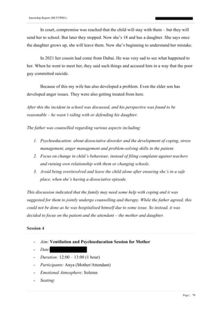Internship Report (MCFTP001)
Page | 78
In court, compromise was reached that the child will stay with them – but they will
send her to school. But later they stopped. Now she’s 18 and has a daughter. She says once
the daughter grows up, she will leave them. Now she’s beginning to understand her mistake.
In 2021 her cousin had come from Dubai. He was very sad to see what happened to
her. When he went to meet her, they said such things and accused him in a way that the poor
guy committed suicide.
Because of this my wife has also developed a problem. Even the elder son has
developed anger issues. They were also getting treated from here.
After this the incident in school was discussed, and his perspective was found to be
reasonable – he wasn’t siding with or defending his daughter.
The father was counselled regarding various aspects including:
1. Psychoeducation: about dissociative disorder and the development of coping, stress
management, anger management and problem-solving skills in the patient.
2. Focus on change in child’s behaviour, instead of filing complaint against teachers
and ruining own relationship with them or changing schools.
3. Avoid being overinvolved and leave the child alone after ensuring she’s in a safe
place, when she’s having a dissociative episode.
This discussion indicated that the family may need some help with coping and it was
suggested for them to jointly undergo counselling and therapy. While the father agreed, this
could not be done as he was hospitalised himself due to some issue. So instead, it was
decided to focus on the patient and the attendant – the mother and daughter.
Session 4
- Aim: Ventilation and Psychoeducation Session for Mother
- Date:
- Duration: 12:00 – 13:00 (1 hour)
- Participants: Anya (Mother/Attendant)
- Emotional Atmosphere: Solemn
- Seating:
 
