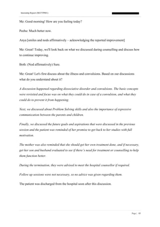 Internship Report (MCFTP001)
Page | 85
Me: Good morning! How are you feeling today?
Peehu: Much better now.
Anya [smiles and nods affirmatively – acknowledging the reported improvement]
Me: Great! Today, we'll look back on what we discussed during counselling and discuss how
to continue improving.
Both: (Nod affirmatively) Sure.
Me: Great! Let's first discuss about the illness and convulsions. Based on our discussions
what do you understand about it?
A discussion happened regarding dissociative disorder and convulsions. The basic concepts
were revisited and focus was on what they could do in case of a convulsion, and what they
could do to prevent it from happening.
Next, we discussed about Problem Solving skills and also the importance of expressive
communication between the parents and children.
Finally, we discussed the future goals and aspirations that were discussed in the previous
session and the patient was reminded of her promise to get back to her studies with full
motivation.
The mother was also reminded that she should get her own treatment done, and if necessary,
get her son and husband evaluated to see if there’s need for treatment or counselling to help
them function better.
During the termination, they were advised to meet the hospital counsellor if required.
Follow up sessions were not necessary, so no advice was given regarding them.
The patient was discharged from the hospital soon after this discussion.
 