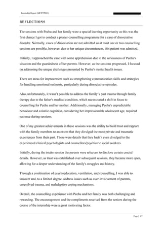 Internship Report (MCFTP001)
Page | 87
REFLECTIONS
The sessions with Peehu and her family were a special learning opportunity as this was the
first chance I got to conduct a proper counselling programme for a case of dissociative
disorder. Normally, cases of dissociation are not admitted so at most one or two counselling
sessions are possible, however, due to her unique circumstances, this patient was admitted.
Initially, I approached the case with some apprehension due to the seriousness of Peehu's
situation and the guardedness of her parents. However, as the sessions progressed, I focused
on addressing the unique challenges presented by Peehu's mental health issues.
There are areas for improvement such as strengthening communication skills and strategies
for handling emotional outbursts, particularly during dissociative episodes.
Also, unfortunately, it wasn’t possible to address the family’s past trauma through family
therapy due to the father's medical condition, which necessitated a shift in focus to
counselling for Peehu and her mother. Additionally, managing Peehu's unpredictable
behaviour and volatile cognition, considering her impressionable adolescent age, required
patience during sessions.
One of my greatest achievements in these sessions was the ability to build trust and rapport
with the family members to an extent that they divulged the most private and traumatic
experiences from their past. These were details that they hadn’t even divulged to the
experienced clinical psychologists and counsellors/psychiatric social workers.
Initially, during the intake session the parents were reluctant to disclose certain crucial
details. However, as trust was established over subsequent sessions, they became more open,
allowing for a deeper understanding of the family's struggles and history.
Through a combination of psychoeducation, ventilation, and counselling, I was able to
uncover and, to a limited degree, address issues such as over-involvement of parents,
unresolved trauma, and maladaptive coping mechanisms.
Overall, the counselling experience with Peehu and her family was both challenging and
rewarding. The encouragement and the compliments received from the seniors during the
course of the internship were a great motivating factor.
 