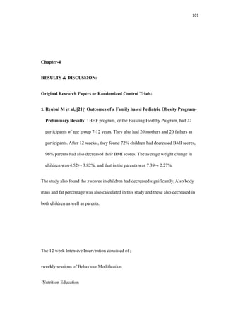 101
Chapter-4
RESULTS & DISCUSSION:
Original Research Papers or Randomized Control Trials:
1. Reubal M et al, [21]‘ Outcomes of a Family based Pediatric Obesity Program-
Preliminary Results’ : BHF program, or the Building Healthy Program, had 22
participants of age group 7-12 years. They also had 20 mothers and 20 fathers as
participants. After 12 weeks , they found 72% children had decreased BMI scores,
96% parents had also decreased their BMI scores. The average weight change in
children was 4.52+- 3.82%, and that in the parents was 7.39=- 2.27%.
The study also found the z scores in children had decreased significantly. Also body
mass and fat percentage was also calculated in this study and these also decreased in
both children as well as parents.
The 12 week Intensive Intervention consisted of ;
-weekly sessions of Behaviour Modification
-Nutrition Education
 