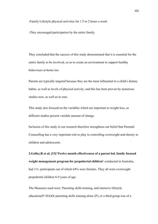 102
-Family Lifestyle physical activities for 1.5 to 2 hours a week
-They encouraged participation by the entire family.
They concluded that the success of this study demonstrated that it is essential for the
entire family to be involved, so as to create an environment to support healthy
behaviours at home too.
Parents are typically targeted because they are the most influential to a child’s dietary
habits, as well as levels of physical activity; and this has been proven by numerous
studies now, as well as in ours.
This study also focused on the variables which are important to weight loss, as
different studies present variable amount of change.
Inclusion of this study in our research therefore strengthens our belief that Parental
Counselling has a very important role to play in controlling overweight and obesity in
children and adolescents.
2.Golley.R et al, [13]‘Twelve month effectiveness of a parent led, family focused
weight management program for prepubertal children’ conducted in Australia,
had 111, participants out of which 64% were females. They all were overweight
prepubertal children 6-9 years of age.
The Measures used were: Parenting skills training, and intensive lifestyle
education(P+DA)Or parenting skills training alone (P); or a third group was of a
 