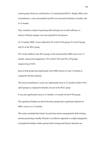 103
control group which was waitlisted for a 12 month period (WLC). Height, BMI, waist
circumference z score and metabolic profile were assessed at baseline, 6 months, and
at 12 months.
They wanted to evaluate if parenting skills training was in itself sufficient, or
intensive lifestyle changes were also required for the purpose.
At 12 months: BMI z scores reduced by 9% in the P+DA group, 6% in the P group,
and 5% in the WLC group.
45% of the children in the WLC group, in fact increased their BMI zscore over 12
months, whereas this happened in 19% of the P+DA and 24% of P groups
respectively.(p=0.03)
Boys in both groups had significantly lower BMI zscores at 6 and 12 months as
compared with their baseline.
The waist circumference z score was significantly lower at 12 months in both P+DA,
and P groups as compared to baseline, but not in the WLC group.
It was also significantly lower at 12 months vs 6 months for the P+DA group.
The significant finding was that all the three groups had a significant reduction in
BMI z scores over 12 months.
This study concluded that Family focused intervention using parental skills training
and also promoting a healthy lifestyle is an effective approach to weight management
in prepubertal children. Both, parental skills training and lifestyle education are
 