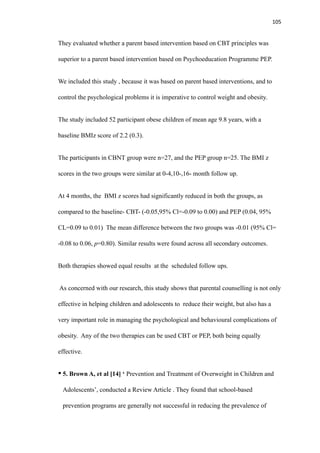 105
They evaluated whether a parent based intervention based on CBT principles was
superior to a parent based intervention based on Psychoeducation Programme PEP.
We included this study , because it was based on parent based interventions, and to
control the psychological problems it is imperative to control weight and obesity.
The study included 52 participant obese children of mean age 9.8 years, with a
baseline BMIz score of 2.2 (0.3).
The participants in CBNT group were n=27, and the PEP group n=25. The BMI z
scores in the two groups were similar at 0-4,10-,16- month follow up.
At 4 months, the BMI z scores had significantly reduced in both the groups, as
compared to the baseline- CBT- (-0.05,95% Cl=-0.09 to 0.00) and PEP (0.04, 95%
CL=0.09 to 0.01) The mean difference between the two groups was -0.01 (95% Cl=
-0.08 to 0.06, p=0.80). Similar results were found across all secondary outcomes.
Both therapies showed equal results at the scheduled follow ups.
As concerned with our research, this study shows that parental counselling is not only
effective in helping children and adolescents to reduce their weight, but also has a
very important role in managing the psychological and behavioural complications of
obesity. Any of the two therapies can be used CBT or PEP, both being equally
effective.
• 5. Brown A, et al [14] ‘ Prevention and Treatment of Overweight in Children and
Adolescents’, conducted a Review Article . They found that school-based
prevention programs are generally not successful in reducing the prevalence of
 
