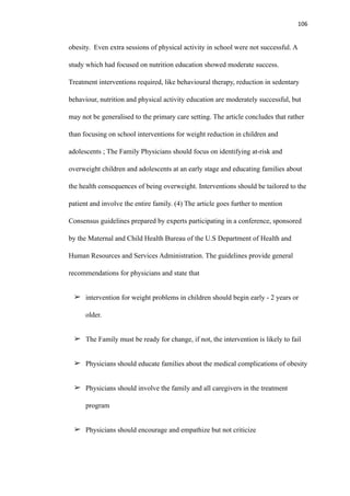 106
obesity. Even extra sessions of physical activity in school were not successful. A
study which had focused on nutrition education showed moderate success.
Treatment interventions required, like behavioural therapy, reduction in sedentary
behaviour, nutrition and physical activity education are moderately successful, but
may not be generalised to the primary care setting. The article concludes that rather
than focusing on school interventions for weight reduction in children and
adolescents ; The Family Physicians should focus on identifying at-risk and
overweight children and adolescents at an early stage and educating families about
the health consequences of being overweight. Interventions should be tailored to the
patient and involve the entire family. (4) The article goes further to mention
Consensus guidelines prepared by experts participating in a conference, sponsored
by the Maternal and Child Health Bureau of the U.S Department of Health and
Human Resources and Services Administration. The guidelines provide general
recommendations for physicians and state that
➢ intervention for weight problems in children should begin early - 2 years or
older.
➢ The Family must be ready for change, if not, the intervention is likely to fail
➢ Physicians should educate families about the medical complications of obesity
➢ Physicians should involve the family and all caregivers in the treatment
program
➢ Physicians should encourage and empathize but not criticize
 