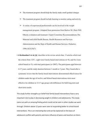 107
➢ The treatment program should help the family make small gradual changes
➢ The treatment program should include learning to monitor eating and activity
➢ A variety of experienced professionals can be involved in the weight
management program. (Adapted from permission from Barlow SE, Dietz WH.
Obesity evaluation and treatment: Expert Committee Recommendations.The
Maternal and child Health Bureau, Health Resources and Services
Administration and the Dept of Health and Human Services. Pediatrics
1998;102:E29(7)
• 6 Kothandan S et al, [6] describes in his review article that, 13 articles which met
the criteria from 1231 ; eight were Family based interventions (n=8), and five were
school based (n=5), with total participants (n=2067). The participants aged between
6-17 years, and the study duration between 1 month to 3 years. They found after a
systematic review that the family based interventions demonstrated effectiveness for
children under the age of twelve; and School based interventions were most
effective for children in 12-17 age group with differences for both long term and
short term results.
This study further strengths our belief that family based interven
ti
ons have a very
important role to play in decreasing weight in children and adolescents. This study
came out with an amazing
fi
nding which could not be seen in other studies we went
through. Children above 12 years were seen to responding be
tt
er to school based
interven
ti
ons. This is an interes
ti
ng fact and can be explained on the basis of
adolescent con
fl
ict with parents and more in
fl
uence of peers and teachers on them.
 