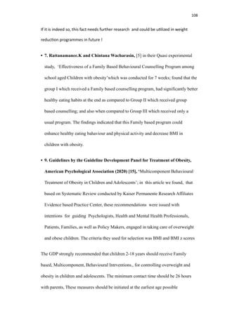 108
If it is indeed so, this fact needs further research and could be u
ti
lized in weight
reduc
ti
on programmes in future !
• 7. Rattanamanee.K and Chintana Wacharasin, [5] in their Quasi experimental
study, ‘Effectiveness of a Family Based Behavioural Counselling Program among
school aged Children with obesity’which was conducted for 7 weeks; found that the
group I which received a Family based counselling program, had significantly better
healthy eating habits at the end as compared to Group II which received group
based counselling; and also when compared to Group III which received only a
usual program. The findings indicated that this Family based program could
enhance healthy eating bahaviour and physical activity and decrease BMI in
children with obesity.
• 9. Guidelines by the Guideline Development Panel for Treatment of Obesity,
American Psychological Association (2020) [15], ‘Multicomponent Behavioural
Treatment of Obesity in Children and Adolescents’; in this article we found, that
based on Systematic Review conducted by Kaiser Permanente Research Affiliates
Evidence based Practice Center, these recommendations were issued with
intentions for guiding Psychologists, Health and Mental Health Professionals,
Patients, Families, as well as Policy Makers, engaged in taking care of overweight
and obese children. The criteria they used for selection was BMI and BMI z scores
The GDP strongly recommended that children 2-18 years should receive Family
based, Multicomponent, Behavioural Intrventions., for controlling overweight and
obesity in children and adolescents. The minimum contact time should be 26 hours
with parents, These measures should be initiated at the earliest age possible
 
