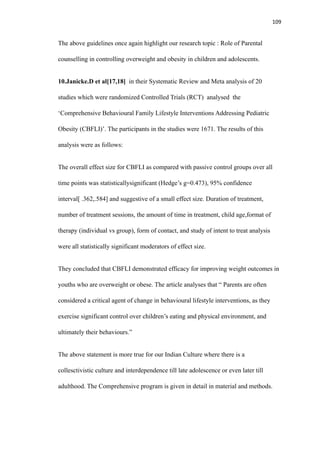 109
The above guidelines once again highlight our research topic : Role of Parental
counselling in controlling overweight and obesity in children and adolescents.
10.Janicke.D et al[17,18] in their Systematic Review and Meta analysis of 20
studies which were randomized Controlled Trials (RCT) analysed the
‘Comprehensive Behavioural Family Lifestyle Interventions Addressing Pediatric
Obesity (CBFLI)’. The participants in the studies were 1671. The results of this
analysis were as follows:
The overall effect size for CBFLI as compared with passive control groups over all
time points was statisticallysignificant (Hedge’s g=0.473), 95% confidence
interval[ .362,.584] and suggestive of a small effect size. Duration of treatment,
number of treatment sessions, the amount of time in treatment, child age,format of
therapy (individual vs group), form of contact, and study of intent to treat analysis
were all statistically significant moderators of effect size.
They concluded that CBFLI demonstrated efficacy for improving weight outcomes in
youths who are overweight or obese. The article analyses that “ Parents are often
considered a critical agent of change in behavioural lifestyle interventions, as they
exercise significant control over children’s eating and physical environment, and
ultimately their behaviours.”
The above statement is more true for our Indian Culture where there is a
collesctivistic culture and interdependence till late adolescence or even later till
adulthood. The Comprehensive program is given in detail in material and methods.
 