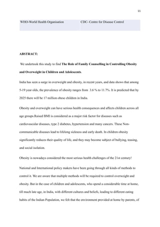 11
ABSTRACT:
We undertook this study to find The Role of Family Counselling in Controlling Obesity
and Overweight in Children and Adolescents.
India has seen a surge in overweight and obesity, in recent years, and data shows that among
5-19 year olds, the prevalence of obesity ranges from 3.6 % to 11.7%. It is predicted that by
2025 there will be 17 million obese children in India.
Obesity and overweight can have serious health consequences and affects children across all
age groups.Raised BMI is considered as a major risk factor for diseases such as
cardiovascular diseases, type 2 diabetes, hypertension and many cancers. These Non-
communicable diseases lead to lifelong sickness and early death. In children obesity
significantly reduces their quality of life, and they may become subject of bullying, teasing,
and social isolation.
Obesity is nowadays considered the most serious health challenges of the 21st century!
National and International policy makers have been going through all kinds of methods to
control it. We are aware that multiple methods will be required to control overweight and
obesity. But in the case of children and adolescents, who spend a considerable time at home,
till much late age, in India, with different cultures and beliefs, leading to different eating
habits of the Indian Population, we felt that the environment provided at home by parents, of
WHO-World Health Organisation CDC- Centre for Disease Control
 
