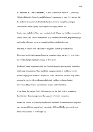 110
11. Kelishadi R , Azizi- Soleiman F, in their Systematic Review on ‘ Controlling
Childhood Obesity: Strategies and Challenges’, conducted in Iran, [18]; agreed that
the epidemic proportion of childhood obesity is no more limited to developed
countries only and is rapidly engulfing the developing nations too.
Studies were included if they were conducted on 2-18 year old children, community,
family, school, and clinical interventions or, a combination of them, English language,
and conducted among obese or overweight children and adolescents.
They had 30 articles from school based programs, 26 family based articles.
The school based studies showed positive impact on eating and activity behaviours,
but could not elicit significant change in BMI levels.
The Family based programs found, that family is an applicable target for promoting
health care interventions. They found that engaging parents in childhood obesity
prevention programs will make weight loss easier for children, because they are the
agents who can provide conditions to help their children to choose healthy
behaviours. They are also important role models for their children.
It was found that parents find it difficult to accept that their child is overweight,
therefore they do not comprehend the necessity of obesity prevention.
The review studied n=26 family based studies and found that most of these programs
were successful in decreasing body mass index BMI, and BMI z scores, and some
health consequences of overweight too.
 