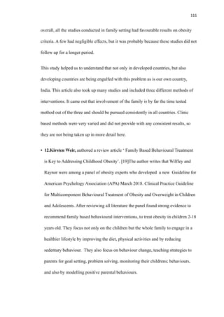 111
overall, all the studies conducted in family setting had favourable results on obesity
criteria. A few had negligible effects, but it was probably because these studies did not
follow up for a longer period.
This study helped us to understand that not only in developed countries, but also
developing countries are being engulfed with this problem as is our own country,
India. This article also took up many studies and included three different methods of
interventions. It came out that involvement of the family is by far the time tested
method out of the three and should be pursued consistently in all countries. Clinic
based methods were very varied and did not provide with any consistent results, so
they are not being taken up in more detail here.
• 12.Kirsten Weir, authored a review article ‘ Family Based Behavioural Treatment
is Key to Addressing Childhood Obesity’. [19]The author writes that Wilfley and
Raynor were among a panel of obesity experts who developed a new Guideline for
American Psychology Association (APA) March 2018. Clinical Practice Guideline
for Multicomponent Behavioural Treatment of Obesity and Overweight in Children
and Adolescents. After reviewing all literature the panel found strong evidence to
recommend family based behavioural interventions, to treat obesity in children 2-18
years old. They focus not only on the children but the whole family to engage in a
healthier lifestyle by improving the diet, physical activities and by reducing
sedentary behaviour. They also focus on behaviour change, teaching strategies to
parents for goal setting, problem solving, monitoring their childrens; behaviours,
and also by modelling positive parental behaviours.
 