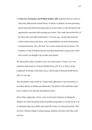 113
• 13.Steven L Gortmaker, and William H.Dietz: [20] authored a Review Article in
which they addressed the natural history of obesity in children, the most promising
family based and school based approaches to its prevention, as also the barriers and
opportunities associated with secondary prevention. Their study showed that 60% of
the obese and overweight children above 5-10 years age, already had associated
cardiovascular disease risk factor, such as hyperlipidmia, elevated blood pressure,
or hyperinsulinemia. Also, 20% had two or more cardiovascular risk factors. The
incidence of Type II Diabetes had also increased dramatically among youth, which
until recently was thought to be an adult onset disease.
We selected this study to include in ours, for various reasons. Firstly, it is a very
important study based on a National Health Survey of U.S.A, as well as on the
comparison of the data of the latest survey with the data of National Health Survey
done 15 years ago.
They developed a logic model for Family based approaches to prevent primary or
secondary obesity in children and adolescents. The details of this model have been
given in detail in the materials and methods section.
Most of these approaches advise active involvement of parents in helping the
children, for which the parents need counselling and guidance at various levels so as
to implement them successfully and sustain the results over long term periods. This
involves a lifestyle change in eating, playing, sedentary and many other day to day
activities.
 