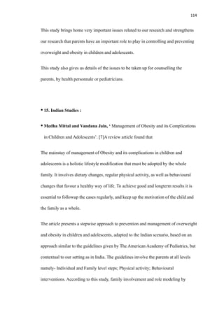 114
This study brings home very important issues related to our research and strengthens
our research that parents have an important role to play in controlling and preventing
overweight and obesity in children and adolescents.
This study also gives us details of the issues to be taken up for counselling the
parents, by health personnale or pediatricians.
• 15. Indian Studies :
• Medha Mittal and Vandana Jain, ‘ Management of Obesity and its Complications
in Children and Adolescents’. [7]A review article found that
The mainstay of management of Obesity and its complications in children and
adolescents is a holistic lifestyle modification that must be adopted by the whole
family. It involves dietary changes, regular physical activity, as well as behavioural
changes that favour a healthy way of life. To achieve good and longterm results it is
essential to followup the cases regularly, and keep up the motivation of the child and
the family as a whole.
The article presents a stepwise approach to prevention and management of overweight
and obesity in children and adolescents, adapted to the Indian scenario, based on an
approach similar to the guidelines given by The American Academy of Pediatrics, but
contextual to our setting as in India. The guidelines involve the parents at all levels
namely- Individual and Family level steps; Physical activity; Behavioural
interventions. According to this study, family involvement and role modeling by
 