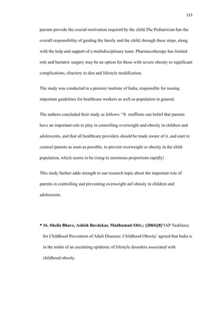 115
parents provide the crucial motivation required by the child.The Pediatrician has the
overall responsibility of guiding the family and the child, through these steps, along
with the help and support of a multidisciplinary team. Pharmacotherapy has limited
role and bariatric surgery may be an option for those with severe obesity or significant
complications, rfractory to diet and lifestyle modification.
The study was conducted in a premier institute of India, responsible for issuing
important guidelines for healthcare workers as well as population in general.
The authors concluded their study as follows: “It reaffirms oue belief that parents
have an important role to play in controlling overweight and obesity in children and
adolescents, and that all healthcare providers should be made aware of it, and start to
counsel parents as soon as possible, to prevent overweight or obesity in the child
population, which seems to be rising to enormous proportions rapidly!
This study further adds strength to our research topic about the important role of
parents in controlling and preventing overweight anf obesity in children and
adolescents.
• 16. Sheila Bhave, Ashish Bavdekar, Madhumati Otiv,: (2004)[8]‘IAP Taskforce
for Childhood Prevention of Adult Diseases: Childhood Obesity’ agreed that India is
in the midst of an escalating epidemic of lifestyle disorders associated with
childhood obesity.
 