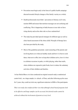 116
➢ Prevention must begin early in the form of a public health campaign
directed towards lifestyle changes of the family/ society as a whole.
➢ Health professionals must think ‘ prevention of obesity at all visits,
monitor BMI and ensure that nutrition messages are not confusing and
conflicting. This is happening in India because at one side we have
rising obesity and on the other side we have malnutrition!
➢ The study has provided special strategies for different ages as well as
clinic based assessment of the obese child. Principle of therapy have
also been provided by the study.
➢ Most of the guidelines presented , need counseling of the parents and
involving them as to what are healthy meals and how it is best to cook
them, what not to offer, how to keep their children active, how it is best
to celebrate occasions in parks, or while playing, rather than malls,
where children are exposed to junk foods, how to reduce the sedentary
activities of their children and families.
In fact Sheila Bhave et al also conducted an original research study a randomized
control trial, on a large sample, in schools of Pune, and after following up the cases
for 5 years, they could not elicit any significant reduction in BMIs of the participants.
Their own study also reinforced their view that although school based programs look
to be effective and large samples can be accessed, the desired results cannot be
achieved without the involvement of parents at every level.
 