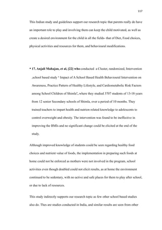 117
This Indian study and guidelines support our research topic that parents really do have
an important role to play and involving them can keep the child motivated, as well as
create a desired environment for the child in all the fields- that of Diet, Food choices,
physical activities and resources for them, and behavioural modifications.
• 17. Anjali Mahajan, et al, [22] who conducted a Cluster, randomized, Intervention
,school based study ‘ Impact of A School Based Health Behavioural Intervention on
Awareness, Practice Pattern of Healthy Lifestyle, and Cardiometabolic Risk Factors
among School Children of Shimla’, where they studied 3707 students of 13-18 years
from 12 senior Secondary schools of Shimla, over a period of 10 months. They
trained teachers to impart health and nutrion related knowledge to adolescents to
control overweight and obesity. The intervention was found to be ineffective in
improving the BMIs and no significant change could be elicited at the end of the
study.
Although improved knowledge of students could be seen regarding healthy food
choices and nutrient value of foods, the implementation in preparing such foods at
home could not be enforced as mothers were not involved in the program, school
activities even though doubled could not elicit results, as at home the environment
continued to be sedentary, with no active and safe places for them to play after school,
or due to lack of resources.
This study indirectly supports our research topic as few other school based studies
also do. Thes are studies conducted in India, and similar results are seen from other
 