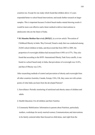 118
countries too. Except for one study which found that children above 12 years
responded better to school based interventions; and needs further research on larger
samples. This is important because if school based studies started showing results it
would be more cost effective and a faster method to deliver interventions to
adolescents who are the future of India.
• 18. Sitanshu Shekhar Kar et al, (2015)[9], in a review article ‘Prevention of
Childhood Obesity in India: Way Forward;’found a study that was conducted among
24,842 school children in India, and discovered that from 2003 to 2005, the
proportion of overweight children had increased from 4.94% to 6.57%. They also
found that according to the IOTF- International Obesity Task Force cutoffs, it was
found in a school based study in India, that prevalence of overweight was 14.4%,
and that of Obesity was 2.8%.
After researching methods of control and prevention of obesity and overweight from
all other countries Australia, Canada, Europe, USA, UK, they came out with certain
points of what India can learn from the developed Nations?
1. Surveillance- Periodic monitoring of nutritional and obesity status of children and
adults
2. Health Education: For all children and their Families
3. Community Mobilization: Information to parents about Nutrition, particularly
mothers, workshops for newly married women, Communications and interventions
to be family centered rather than focused on child alone, start right from the
 