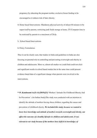 119
pregnancy by educating the pregnant mother, exclusive breast feeding to be
encouraged as it reduces risk of later obesity,
4. Home based Interventions: Mandatory physical activity of atleast 60 minutes to be
supervised by parents, restricting junk foods storage at home, TV/Computer time to
be restricted by parents to a maximum of 2h/dy
5. School based Interventions
6. Policy Formulation.
Thus it can be clearly seen, that studies in India and guidelines in India are also
focusing on parental role in controlling and preventing overweight and obesity in
children and adolescents. More so, almost all studies we could find could not elicit
and significant results in school based studies but at the same time could present
evidence based data of a significant change when parents were involved in the
interventions.
• 19. Kandasami As,Et Al.(2019)[23] ‘Mothers’Attitude On Childhood Obesity And
Its Prevention’. (An Indian Study)The study was conducted with an intention to
identify the attitude of mothers having obese children, regarding the causes and
prevention of childhood obesity. We included this study, because we wanted to
know how knowledge and attitude of mothers towards overweight and obesity, can
affect the outcome of a healthy lifestyle in children and adolescents. It was
relevant to our study because if the mothers have deficit in knowledge; of
 