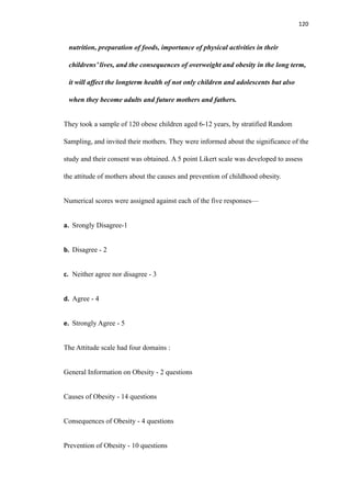 120
nutrition, preparation of foods, importance of physical activities in their
childrens’ lives, and the consequences of overweight and obesity in the long term,
it will affect the longterm health of not only children and adolescents but also
when they become adults and future mothers and fathers.
They took a sample of 120 obese children aged 6-12 years, by stratified Random
Sampling, and invited their mothers. They were informed about the significance of the
study and their consent was obtained. A 5 point Likert scale was developed to assess
the attitude of mothers about the causes and prevention of childhood obesity.
Numerical scores were assigned against each of the five responses—
a. Srongly Disagree-1
b. Disagree - 2
c. Neither agree nor disagree - 3
d. Agree - 4
e. Strongly Agree - 5
The Attitude scale had four domains :
General Information on Obesity - 2 questions
Causes of Obesity - 14 questions
Consequences of Obesity - 4 questions
Prevention of Obesity - 10 questions
 