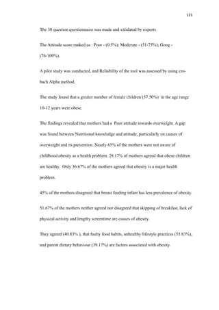 121
The 30 question questionnaire was made and validated by experts.
The Attitude score ranked as : Poor - (0.5%); Moderate - (51-75%); Goog -
(76-100%).
A pilot study was conducted, and Reliability of the tool was assessed by using cro-
bach Alpha method.
The study found that a greater number of female children (57.50%) in the age range
10-12 years were obese.
The findings revealed that mothers had a Poor attitude towards overweight. A gap
was found between Nutritional knowledge and attitude, particularly on causes of
overweight and its prevention. Nearly 65% of the mothers were not aware of
childhood obesity as a health problem. 28.17% of mothers agreed that obese children
are healthy. Only 36.67% of the mothers agreed that obesity is a major health
problem.
45% of the mothers disagreed that breast feeding infant has less prevalence of obesity.
51.67% of the mothers neither agreed nor disagreed that skipping of breakfast, lack of
physical activity and lengthy screentime are causes of obesity.
They agreed (40.83% ), that faulty food habits, unhealthy lifestyle practices (55.83%),
and parent dietary behaviour (39.17%) are factors associated with obesity.
 