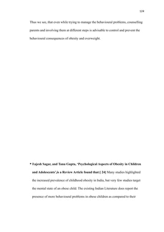 124
Thus we see, that even while trying to manage the behavioural problems, counselling
parents and involving them at different steps is advisable to control and prevent the
behavioural consequences of obesity and overweight.
• Rajesh Sagar, and Tanu Gupta, ‘Psychological Aspects of Obesity in Children
and Adolescents’,is a Review Article found that:[ 24] Many studies highlighted
the increased prevalence of childhood obesity in India, but very few studies target
the mental state of an obese child. The existing Indian Literature does report the
presence of more behavioural problems in obese children as compared to their
 