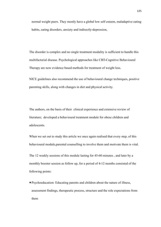125
normal weight peers. They mostly have a global low self esteem, maladaptive eating
habits, eating disorders, anxiety and indirectly-depression,
The disorder is complex and no single treatment modality is sufficient to handle this
multifactorial disease. Psychological approaches like CBT-Cognitive Behavioural
Therapy are now evidence based methods for treatment of weight loss.
NICE guidelines also recommend the use of behavioural change techniques, positive
parenting skills, along with changes in diet and physical activity.
The authors, on the basis of their clinical experience and extensive review of
literature; developed a behavioural treatment module for obese children and
adolescents.
When we set out to study this article we once again realised that every step, of this
behavioural module,parental counselling to involve them and motivate them is vital.
The 12 weekly sessions of this module lasting for 45-60 minutes , and later by a
monthly booster session as follow up, for a period of 4-12 months consisted of the
following points:
Psychoeducation: Educating parents and children about the nature of illness,
assessment findings, therapeutic process, structure and the role expectations from
them
 
