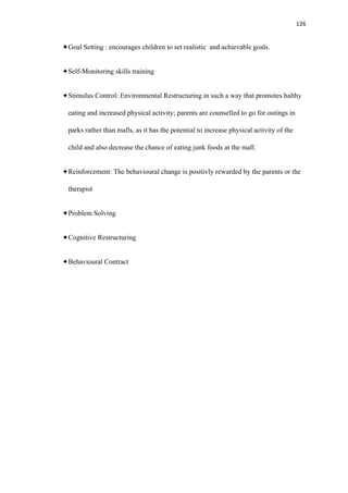 126
Goal Setting : encourages children to set realistic and achievable goals.
Self-Monitoring skills training
Stimulus Control: Environmental Restructuring in such a way that promotes halthy
eating and increased physical activity; parents are counselled to go for outings in
parks rather than malls, as it has the potential to increase physical activity of the
child and also decrease the chance of eating junk foods at the mall.
Reinforcement: The behavioural change is positivly rewarded by the parents or the
therapist
Problem Solving
Cognitive Restructuring
Behavioural Contract
 