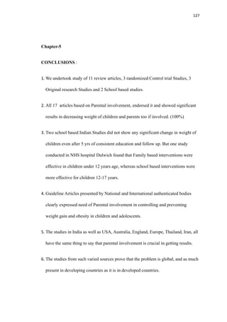 127
Chapter-5
CONCLUSIONS :
1. We undertook study of 11 review articles, 3 randomized Control trial Studies, 3
Original research Studies and 2 School based studies.
2. All 17 articles based on Parental involvement, endorsed it and showed significant
results in decreasing weight of children and parents too if involved. (100%)
3. Two school based Indian Studies did not show any significant change in weight of
children even after 5 yrs of consistent education and follow up. But one study
conducted in NHS hospital Dulwich found that Family based interventions were
effective in children under 12 years age, whereas school based interventions were
more effective for children 12-17 years.
4. Guideline Articles presented by National and International authenticated bodies
clearly expressed need of Parental involvement in controlling and preventing
weight gain and obesity in children and adolescents.
5. The studies in India as well as USA, Australia, England, Europe, Thailand, Iran, all
have the same thing to say that parental involvement is crucial in getting results.
6. The studies from such varied sources prove that the problem is global, and as much
present in developing countries as it is in developed countries.
 